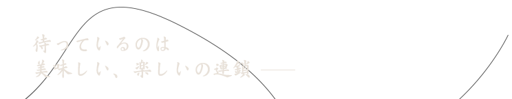 待っているのは 美味しい、楽しいの連鎖 